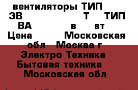 вентиляторы ТИП 1,25 ЭВ - 2,8 - 6 - 3270Т4 ; ТИП ВА 14/2  220 в, 33 вт. › Цена ­ 800 - Московская обл., Москва г. Электро-Техника » Бытовая техника   . Московская обл.